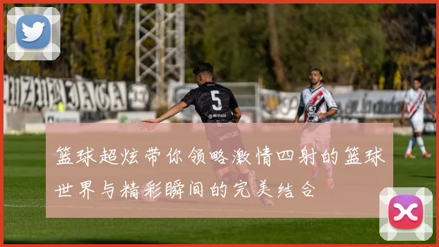 篮球超炫带你领略激情四射的篮球世界与精彩瞬间的完美结合