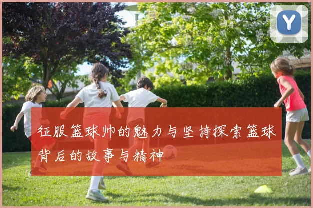 征服篮球帅的魅力与坚持探索篮球背后的故事与精神