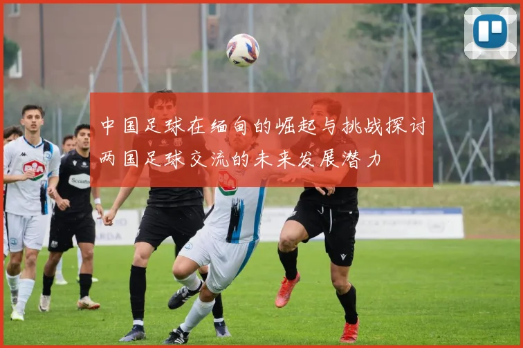 中国足球在缅甸的崛起与挑战探讨两国足球交流的未来发展潜力
