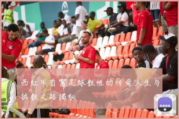 西红市首富足球教练的传奇人生与执教之路揭秘