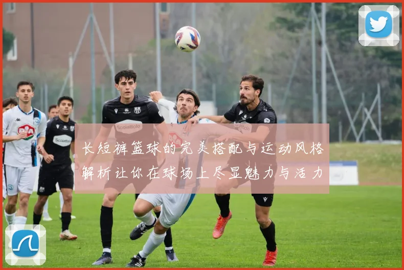 长短裤篮球的完美搭配与运动风格解析让你在球场上尽显魅力与活力