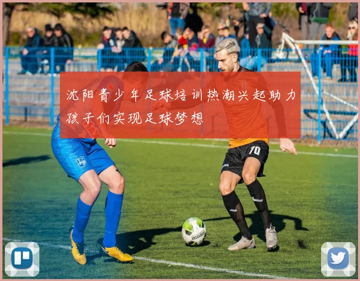 沈阳青少年足球培训热潮兴起助力孩子们实现足球梦想