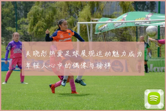 关晓彤热爱足球展现运动魅力成为年轻人心中的偶像与榜样