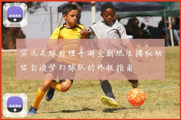 实况足球经理手游全新玩法揭秘助你打造梦幻球队的终极指南