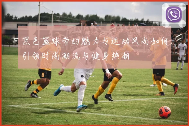 黑色篮球带的魅力与运动风尚如何引领时尚潮流与健身热潮