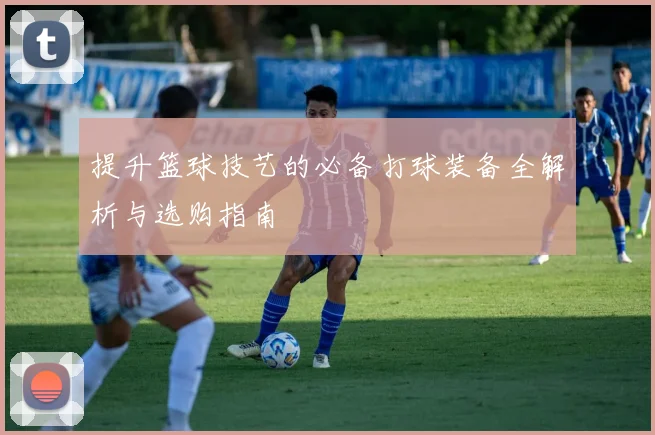 提升篮球技艺的必备打球装备全解析与选购指南