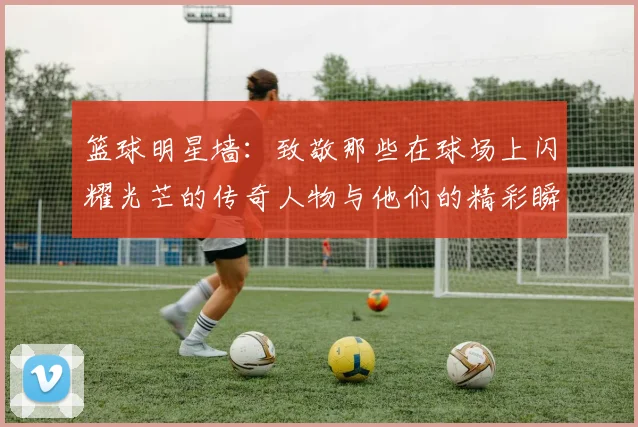 篮球明星墙：致敬那些在球场上闪耀光芒的传奇人物与他们的精彩瞬间