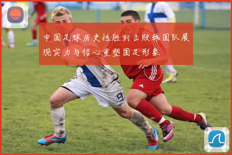 中国足球历史性胜利击败韩国队展现实力与信心重塑国足形象