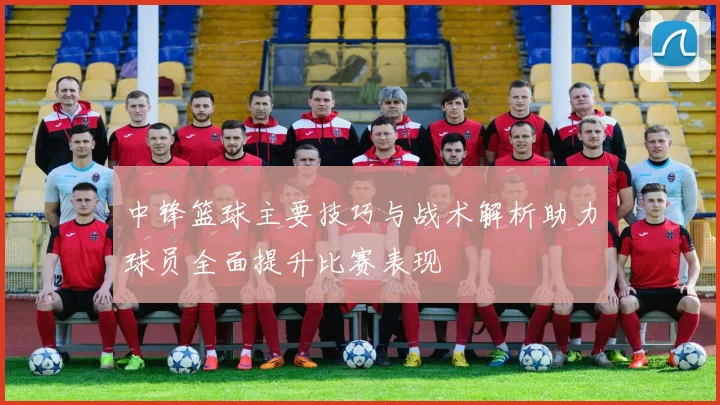 中锋篮球主要技巧与战术解析助力球员全面提升比赛表现