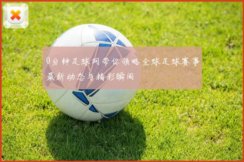 0分钟足球网带你领略全球足球赛事最新动态与精彩瞬间