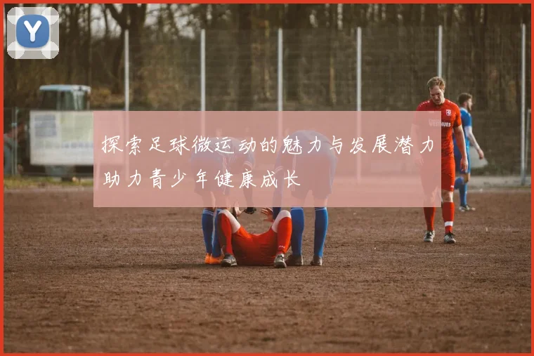 探索足球微运动的魅力与发展潜力助力青少年健康成长