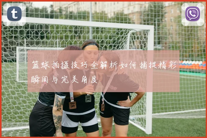 篮球拍摄技巧全解析如何捕捉精彩瞬间与完美角度