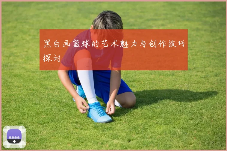 黑白画篮球的艺术魅力与创作技巧探讨